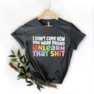 LGBT Shirt – I Don’t Care How You Were Raised Unlearn That Shit Shirt – Pride Gift – Equal Rights – Human Rights Shirt